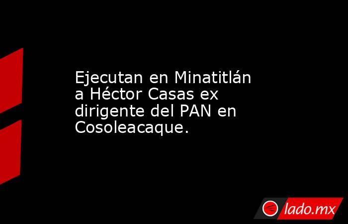 Ejecutan en Minatitlán a Héctor Casas ex dirigente del PAN en Cosoleacaque.. Noticias en tiempo real