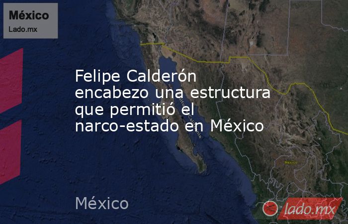 Felipe Calderón encabezo una estructura que permitió el narco-estado en México. Noticias en tiempo real