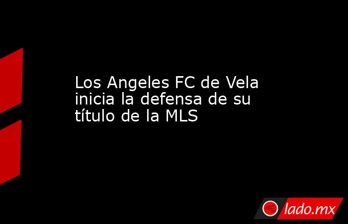 Los Angeles FC de Vela inicia la defensa de su título de la MLS. Noticias en tiempo real