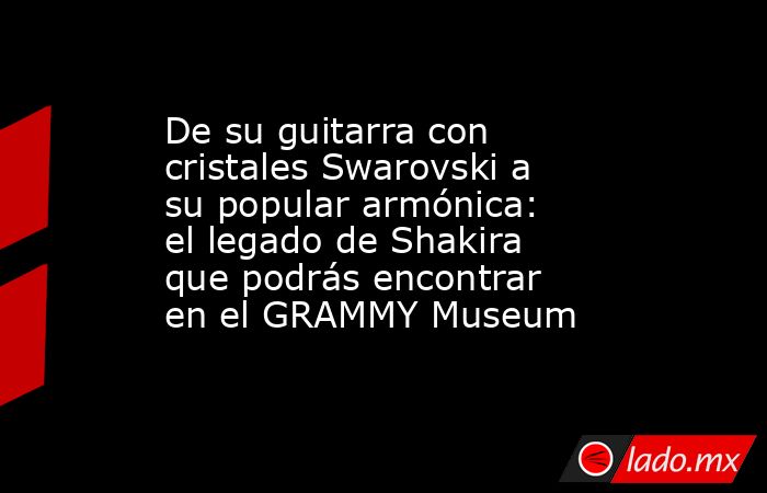 De su guitarra con cristales Swarovski a su popular armónica: el legado de Shakira que podrás encontrar en el GRAMMY Museum. Noticias en tiempo real