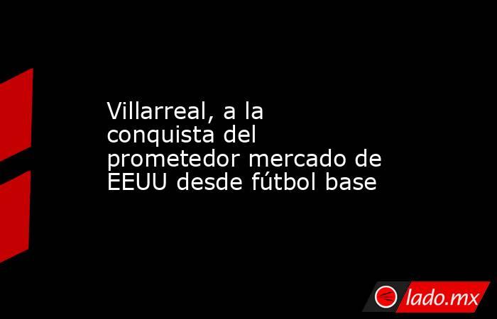 Villarreal, a la conquista del prometedor mercado de EEUU desde fútbol base. Noticias en tiempo real