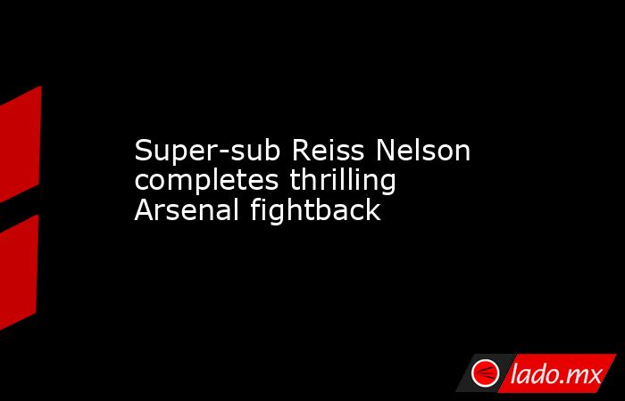 Super-sub Reiss Nelson completes thrilling Arsenal fightback. Noticias en tiempo real