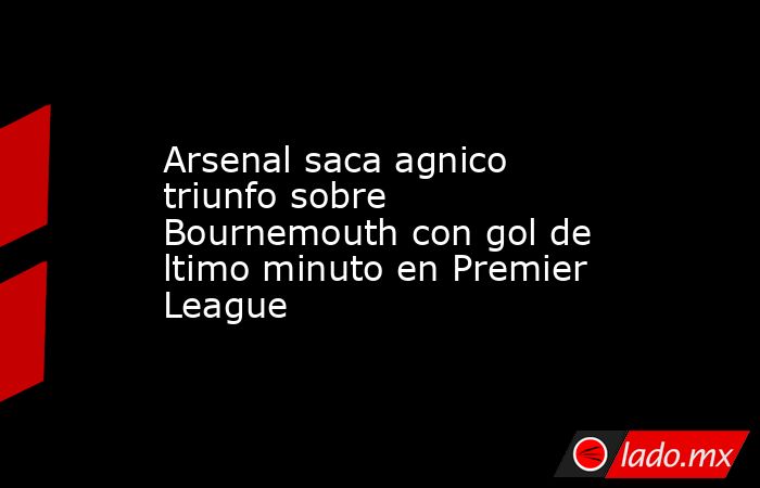 Arsenal saca agnico triunfo sobre Bournemouth con gol de ltimo minuto en Premier League. Noticias en tiempo real