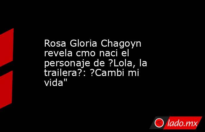 Rosa Gloria Chagoyn revela cmo naci el personaje de ?Lola, la trailera?: ?Cambi mi vida