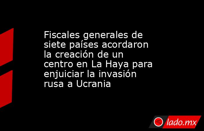 Fiscales generales de siete países acordaron la creación de un centro en La Haya para enjuiciar la invasión rusa a Ucrania. Noticias en tiempo real