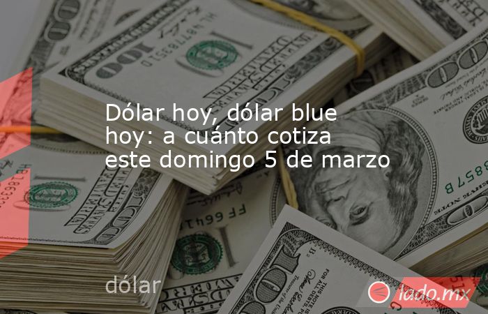 Dólar hoy, dólar blue hoy: a cuánto cotiza este domingo 5 de marzo. Noticias en tiempo real