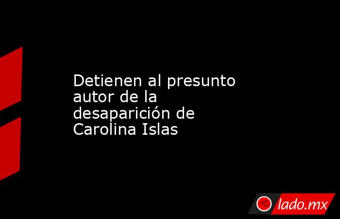 Detienen al presunto autor de la desaparición de Carolina Islas. Noticias en tiempo real