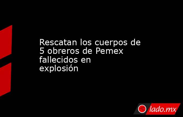 Rescatan los cuerpos de 5 obreros de Pemex fallecidos en explosión. Noticias en tiempo real