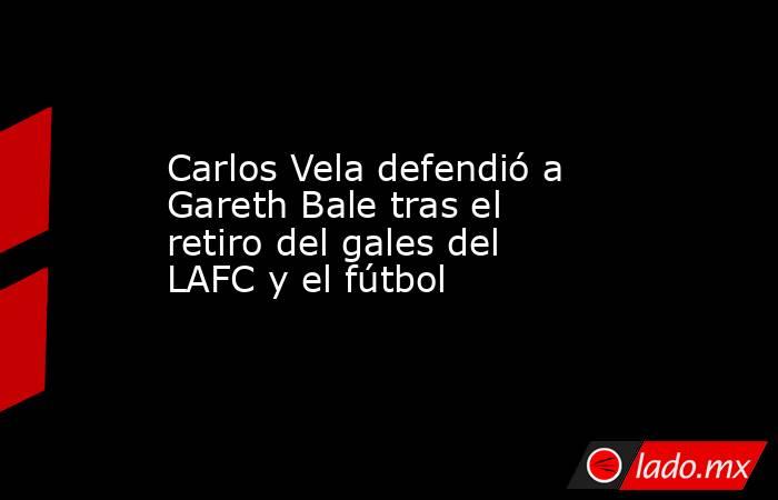 Carlos Vela defendió a Gareth Bale tras el retiro del gales del LAFC y el fútbol. Noticias en tiempo real