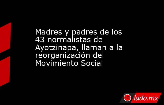 Madres y padres de los 43 normalistas de Ayotzinapa, llaman a la reorganización del Movimiento Social. Noticias en tiempo real