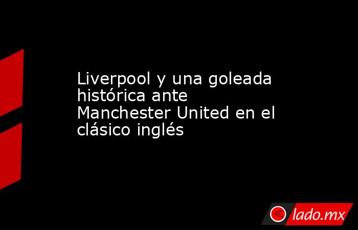 Liverpool y una goleada histórica ante Manchester United en el clásico inglés. Noticias en tiempo real