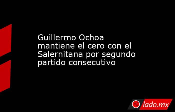 Guillermo Ochoa mantiene el cero con el Salernitana por segundo partido consecutivo. Noticias en tiempo real