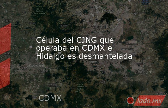 Célula del CJNG que operaba en CDMX e Hidalgo es desmantelada. Noticias en tiempo real