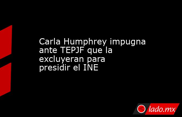 Carla Humphrey impugna ante TEPJF que la excluyeran para presidir el INE. Noticias en tiempo real