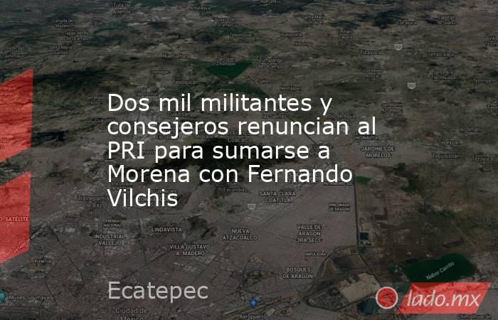Dos mil militantes y consejeros renuncian al PRI para sumarse a Morena con Fernando Vilchis. Noticias en tiempo real