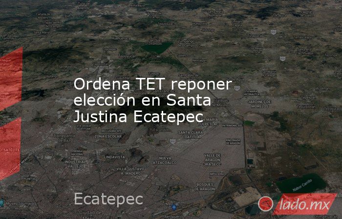 Ordena TET reponer elección en Santa Justina Ecatepec. Noticias en tiempo real