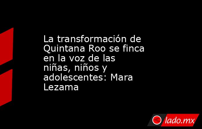La transformación de Quintana Roo se finca en la voz de las niñas, niños y adolescentes: Mara Lezama. Noticias en tiempo real