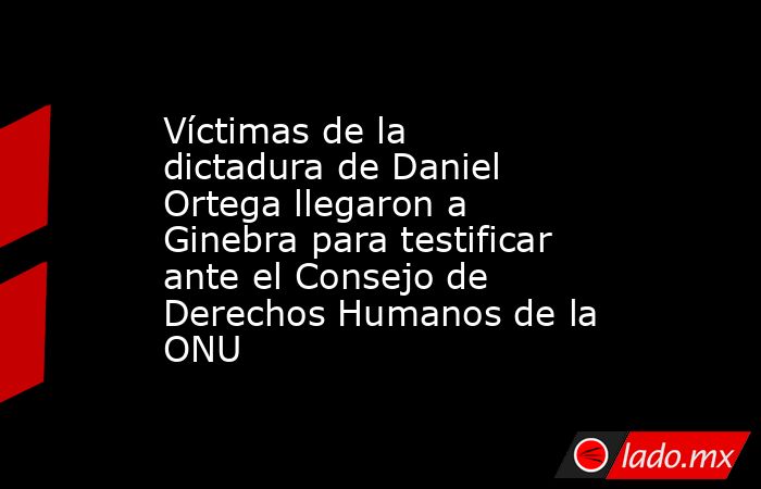 Víctimas de la dictadura de Daniel Ortega llegaron a Ginebra para testificar ante el Consejo de Derechos Humanos de la ONU. Noticias en tiempo real