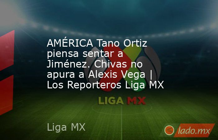 AMÉRICA Tano Ortiz piensa sentar a Jiménez. Chivas no apura a Alexis Vega | Los Reporteros Liga MX. Noticias en tiempo real