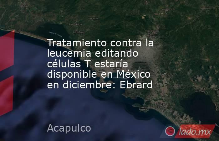 Tratamiento contra la leucemia editando células T estaría disponible en México en diciembre: Ebrard. Noticias en tiempo real