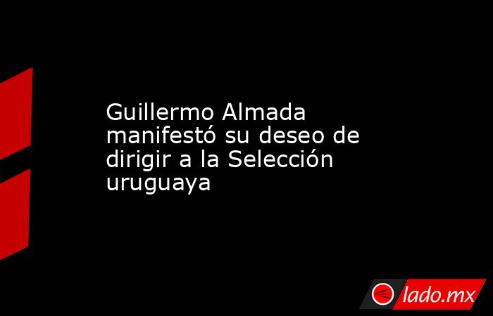 Guillermo Almada manifestó su deseo de dirigir a la Selección uruguaya. Noticias en tiempo real