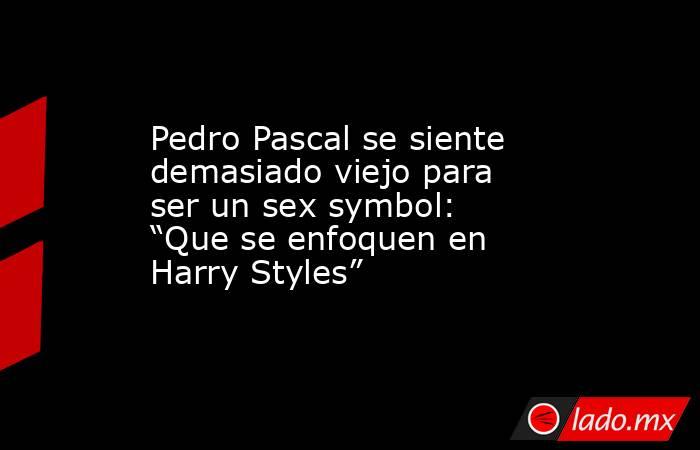 Pedro Pascal se siente demasiado viejo para ser un sex symbol: “Que se enfoquen en Harry Styles”. Noticias en tiempo real
