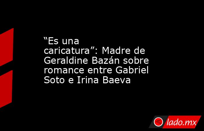 “Es una caricatura”: Madre de Geraldine Bazán sobre romance entre Gabriel Soto e Irina Baeva. Noticias en tiempo real