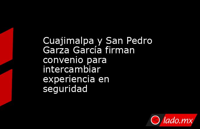 Cuajimalpa y San Pedro Garza García firman convenio para intercambiar experiencia en seguridad. Noticias en tiempo real