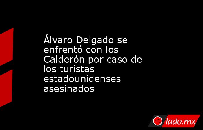 Álvaro Delgado se enfrentó con los Calderón por caso de los turistas estadounidenses asesinados . Noticias en tiempo real