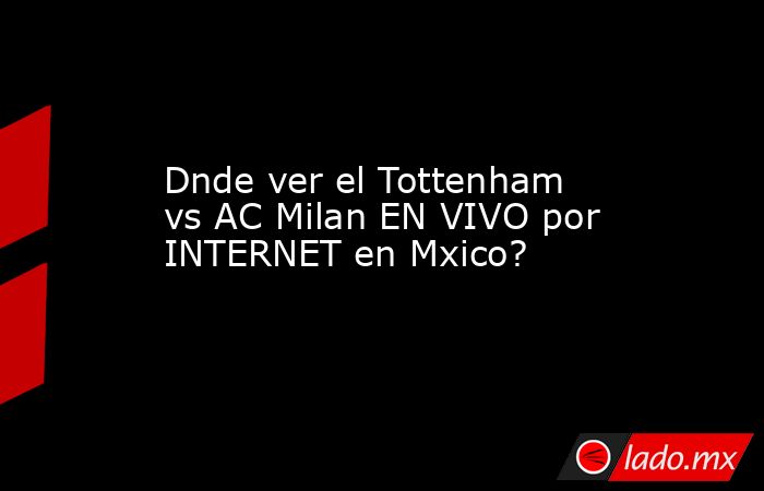 Dnde ver el Tottenham vs AC Milan EN VIVO por INTERNET en Mxico?. Noticias en tiempo real