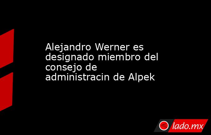 Alejandro Werner es designado miembro del consejo de administracin de Alpek. Noticias en tiempo real
