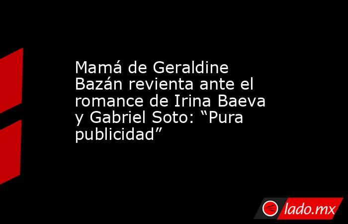 Mamá de Geraldine Bazán revienta ante el romance de Irina Baeva y Gabriel Soto: “Pura publicidad”. Noticias en tiempo real