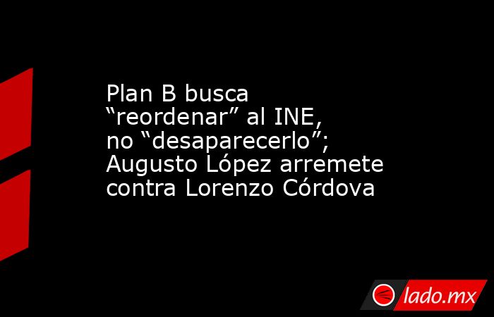 Plan B busca “reordenar” al INE, no “desaparecerlo”; Augusto López arremete contra Lorenzo Córdova. Noticias en tiempo real