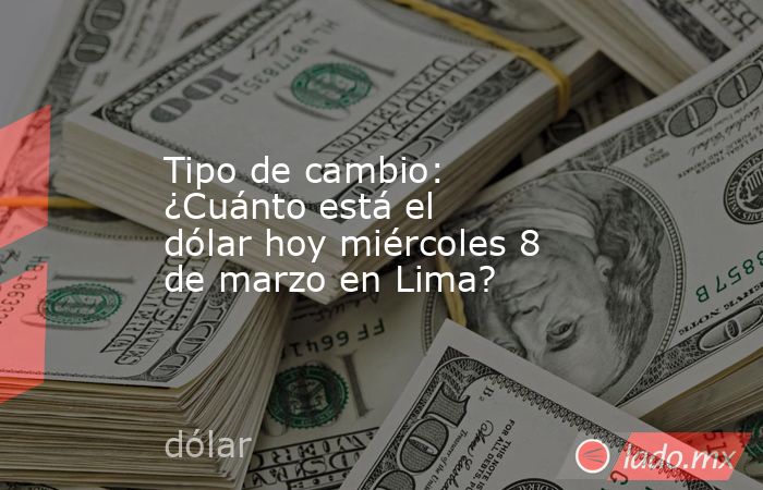 Tipo de cambio: ¿Cuánto está el dólar hoy miércoles 8 de marzo en Lima?. Noticias en tiempo real