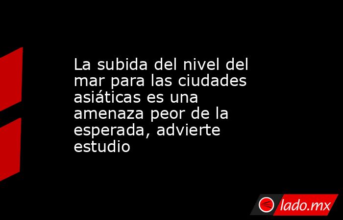 La subida del nivel del mar para las ciudades asiáticas es una amenaza peor de la esperada, advierte estudio. Noticias en tiempo real
