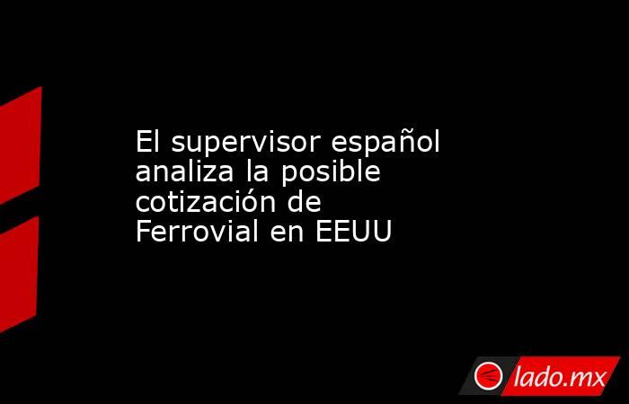 El supervisor español analiza la posible cotización de Ferrovial en EEUU. Noticias en tiempo real