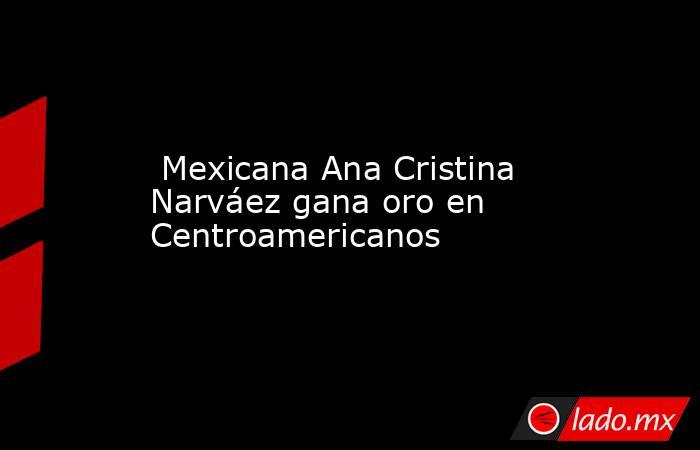  Mexicana Ana Cristina Narváez gana oro en Centroamericanos. Noticias en tiempo real