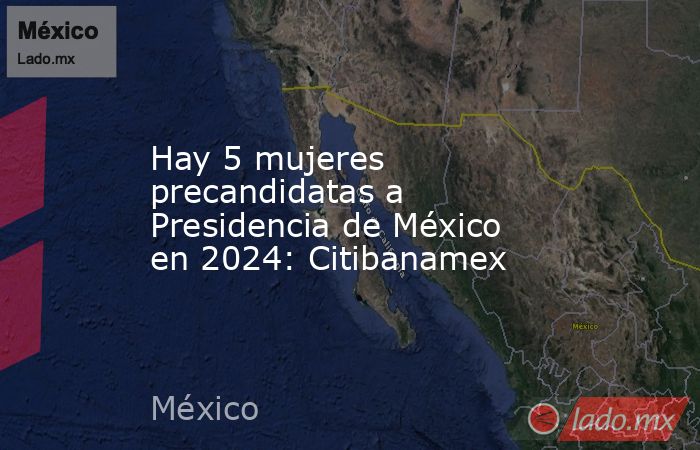 Hay 5 mujeres precandidatas a Presidencia de México en 2024: Citibanamex. Noticias en tiempo real