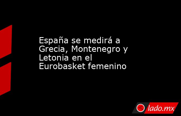 España se medirá a Grecia, Montenegro y Letonia en el Eurobasket femenino. Noticias en tiempo real