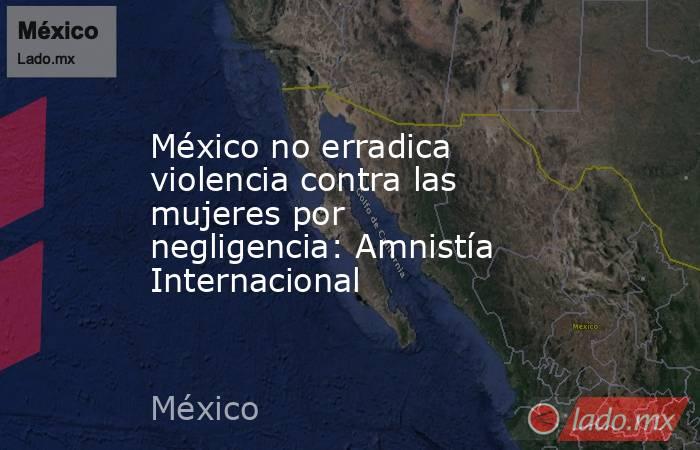 México no erradica violencia contra las mujeres por negligencia: Amnistía Internacional. Noticias en tiempo real