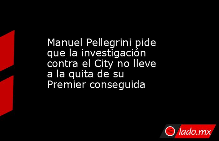 Manuel Pellegrini pide que la investigación contra el City no lleve a la quita de su Premier conseguida. Noticias en tiempo real