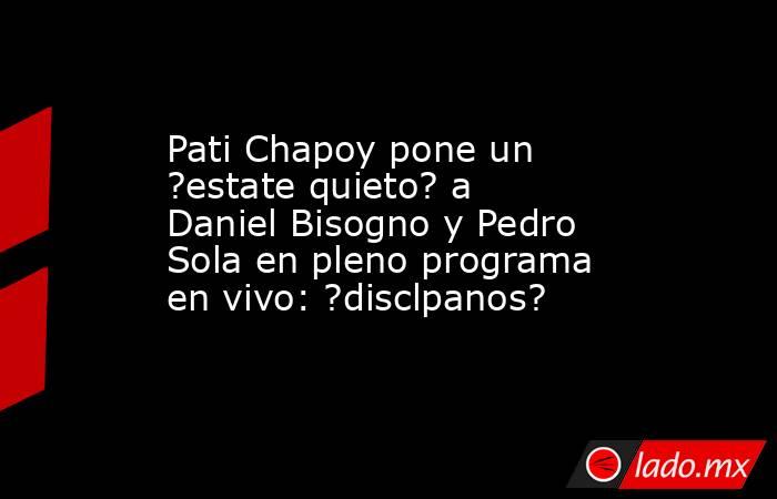 Pati Chapoy pone un ?estate quieto? a Daniel Bisogno y Pedro Sola en pleno programa en vivo: ?disclpanos?. Noticias en tiempo real