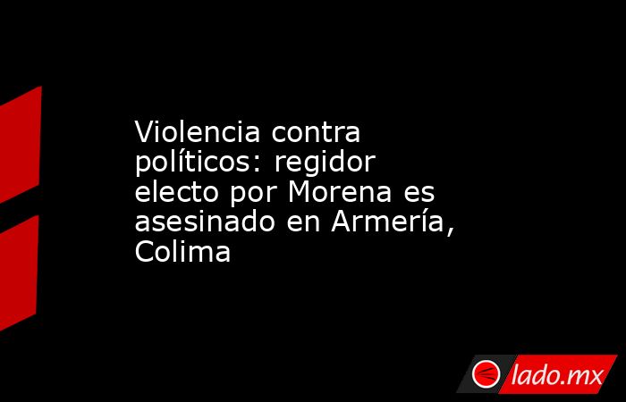 Violencia contra políticos: regidor electo por Morena es asesinado en Armería, Colima. Noticias en tiempo real