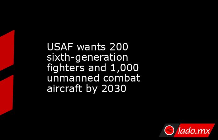 USAF wants 200 sixth-generation fighters and 1,000 unmanned combat aircraft by 2030. Noticias en tiempo real