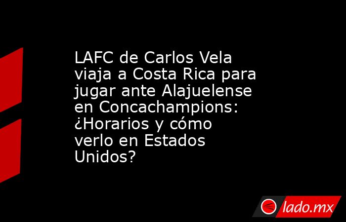 LAFC de Carlos Vela viaja a Costa Rica para jugar ante Alajuelense en Concachampions: ¿Horarios y cómo verlo en Estados Unidos?. Noticias en tiempo real