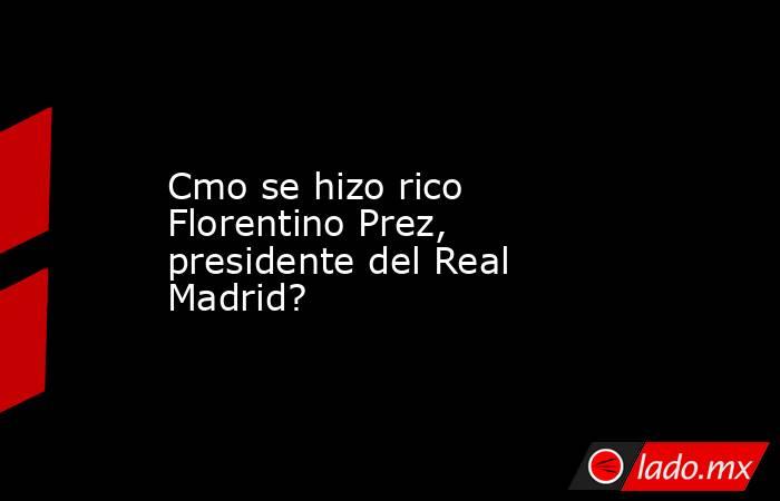 Cmo se hizo rico Florentino Prez, presidente del Real Madrid?. Noticias en tiempo real