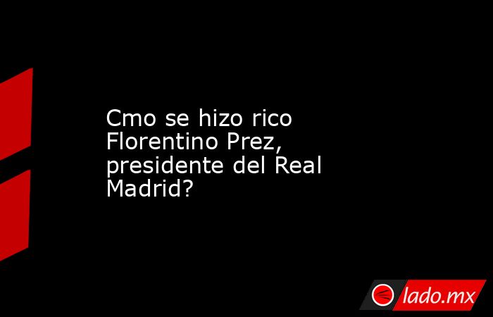 Cmo se hizo rico Florentino Prez, presidente del Real Madrid?. Noticias en tiempo real