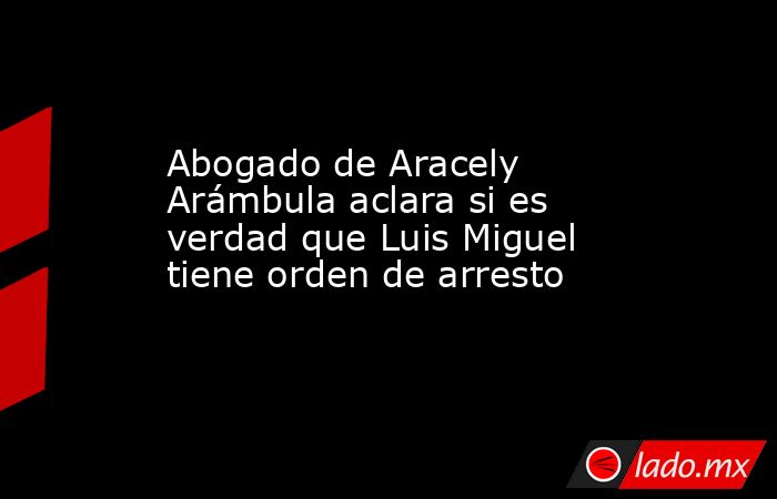 Abogado de Aracely Arámbula aclara si es verdad que Luis Miguel tiene orden de arresto. Noticias en tiempo real