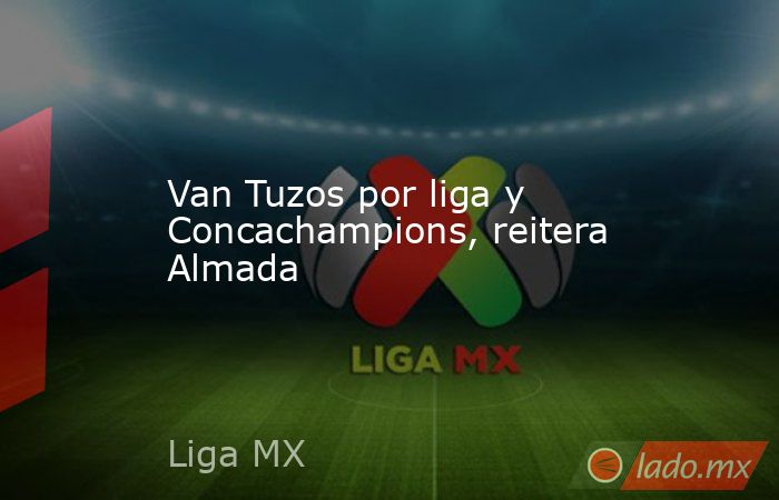 Van Tuzos por liga y Concachampions, reitera Almada. Noticias en tiempo real