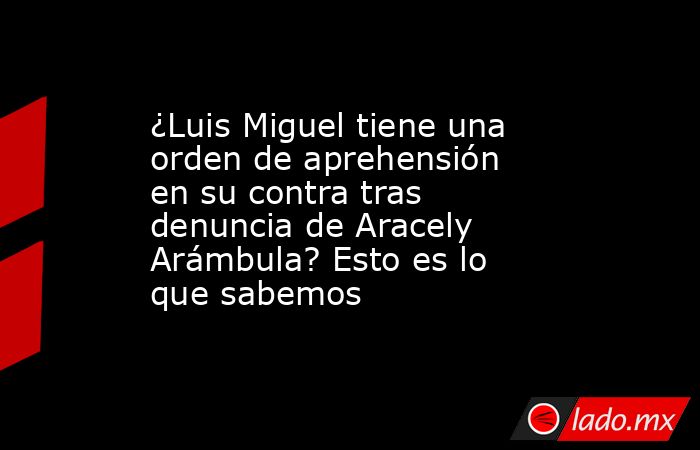 ¿Luis Miguel tiene una orden de aprehensión en su contra tras denuncia de Aracely Arámbula? Esto es lo que sabemos. Noticias en tiempo real